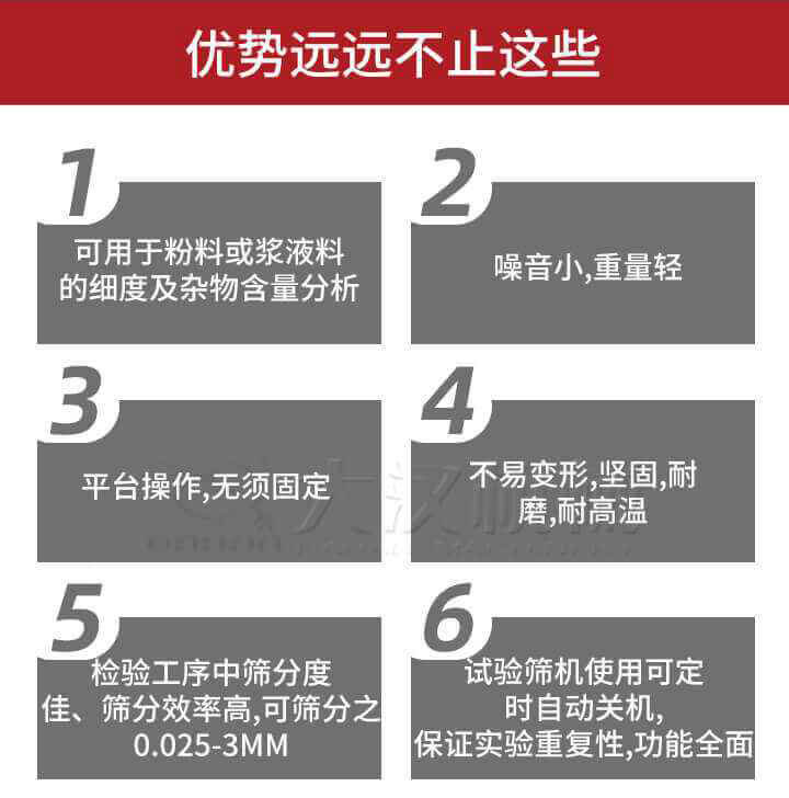 试验筛优势：1，可用于粉料或浆液料的细度及杂物含量分析。2，噪音小，重量轻。3，平台操作，无须固定。4，不易变形，坚固，耐磨，耐高温。5，检验工序中筛分度佳，筛分效率高，可筛分之0.025-3MM6，试验筛机使用可定时自动关机保证实验重复性，功能全面。